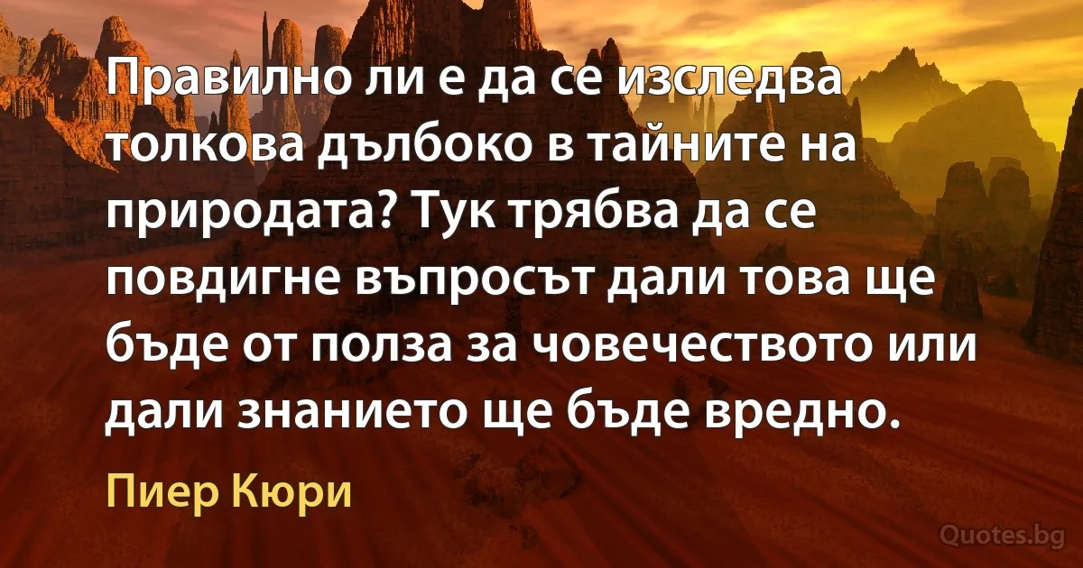 Правилно ли е да се изследва толкова дълбоко в тайните на природата? Тук трябва да се повдигне въпросът дали това ще бъде от полза за човечеството или дали знанието ще бъде вредно. (Пиер Кюри)