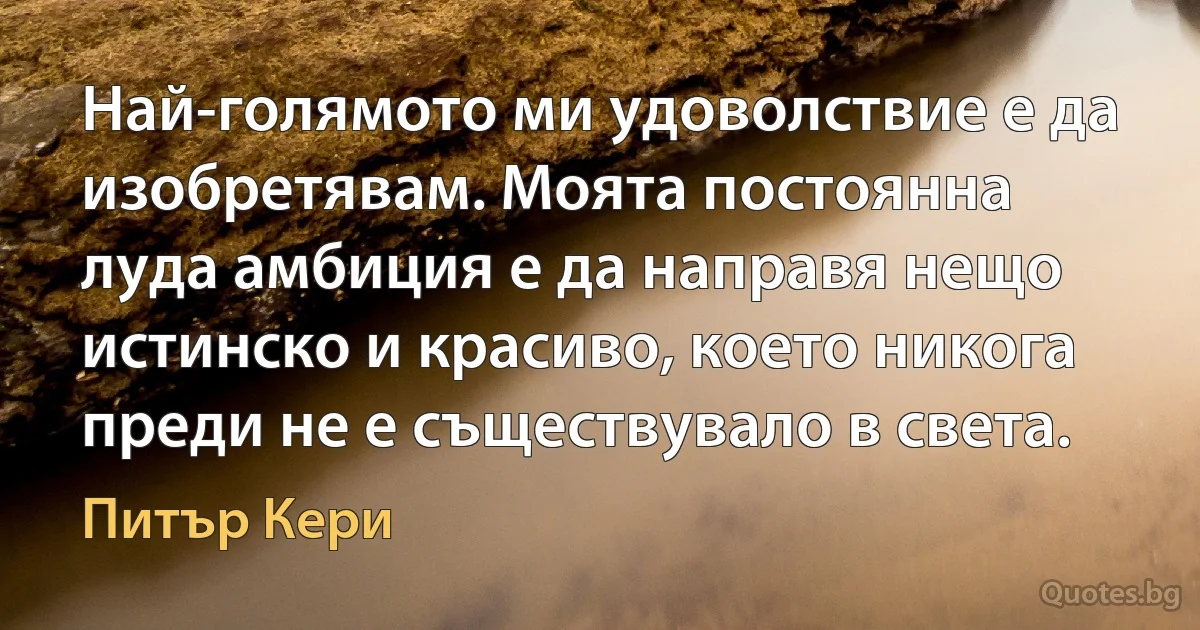 Най-голямото ми удоволствие е да изобретявам. Моята постоянна луда амбиция е да направя нещо истинско и красиво, което никога преди не е съществувало в света. (Питър Кери)