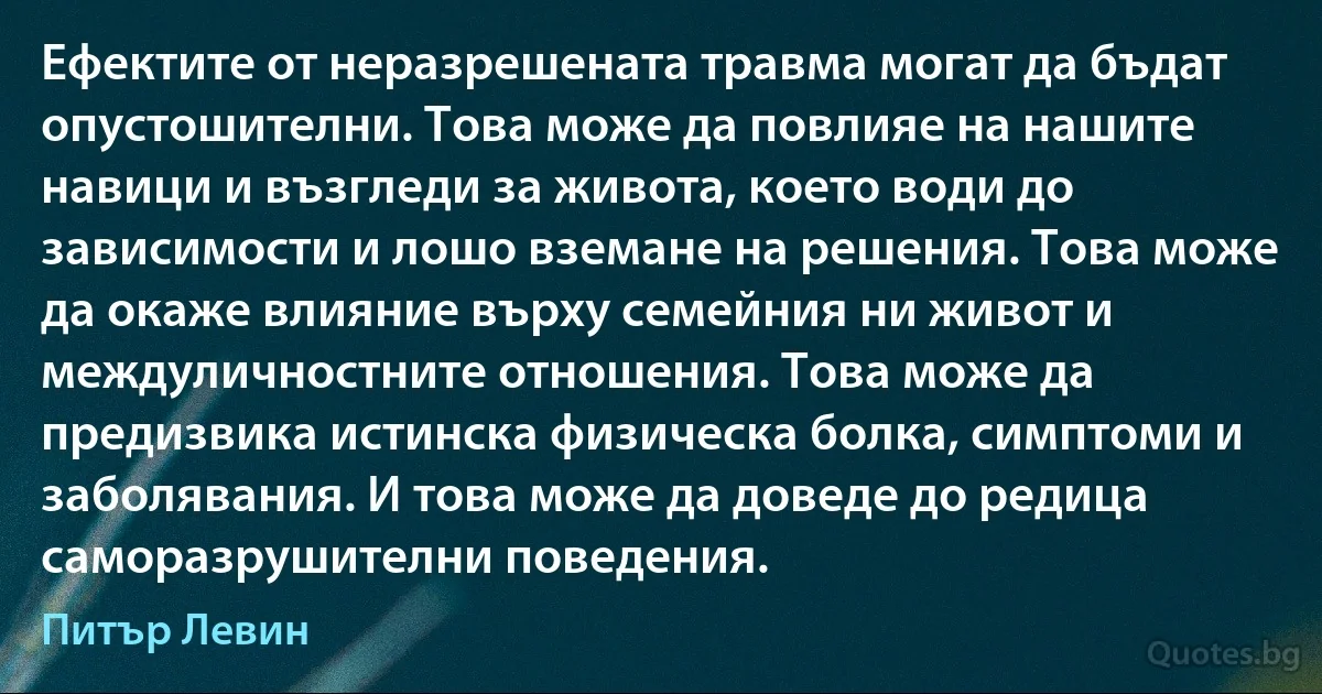 Ефектите от неразрешената травма могат да бъдат опустошителни. Това може да повлияе на нашите навици и възгледи за живота, което води до зависимости и лошо вземане на решения. Това може да окаже влияние върху семейния ни живот и междуличностните отношения. Това може да предизвика истинска физическа болка, симптоми и заболявания. И това може да доведе до редица саморазрушителни поведения. (Питър Левин)