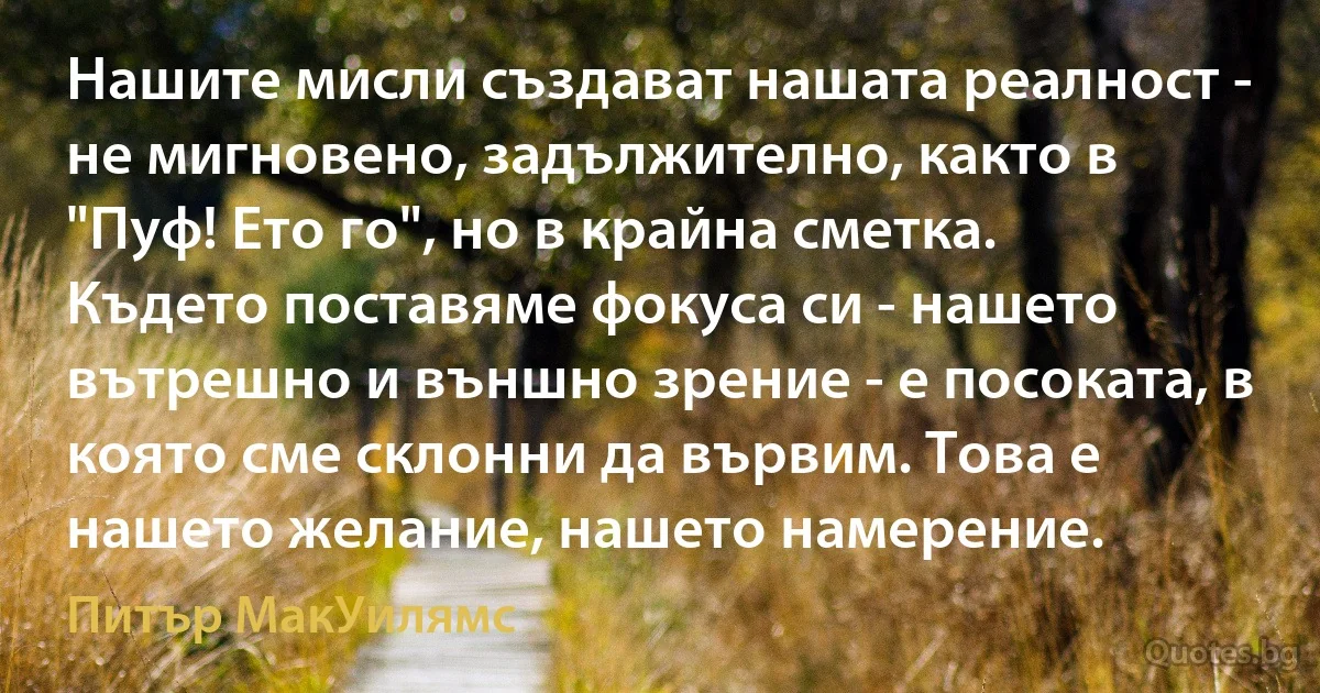 Нашите мисли създават нашата реалност - не мигновено, задължително, както в "Пуф! Ето го", но в крайна сметка. Където поставяме фокуса си - нашето вътрешно и външно зрение - е посоката, в която сме склонни да вървим. Това е нашето желание, нашето намерение. (Питър МакУилямс)