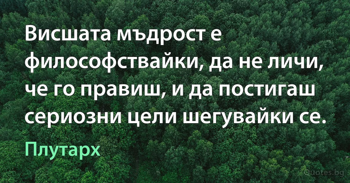 Висшата мъдрост е философствайки, да не личи, че го правиш, и да постигаш сериозни цели шегувайки се. (Плутарх)