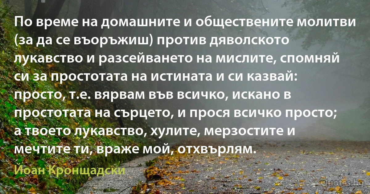 По време на домашните и обществените молитви (за да се въоръжиш) против дяволското лукавство и разсейването на мислите, спомняй си за простотата на истината и си казвай: просто, т.е. вярвам във всичко, искано в простотата на сърцето, и прося всичко просто; а твоето лукавство, хулите, мерзостите и мечтите ти, враже мой, отхвърлям. (Йоан Кронщадски)