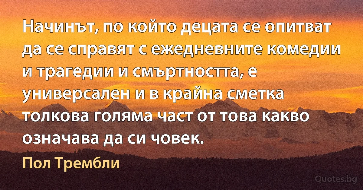 Начинът, по който децата се опитват да се справят с ежедневните комедии и трагедии и смъртността, е универсален и в крайна сметка толкова голяма част от това какво означава да си човек. (Пол Трембли)