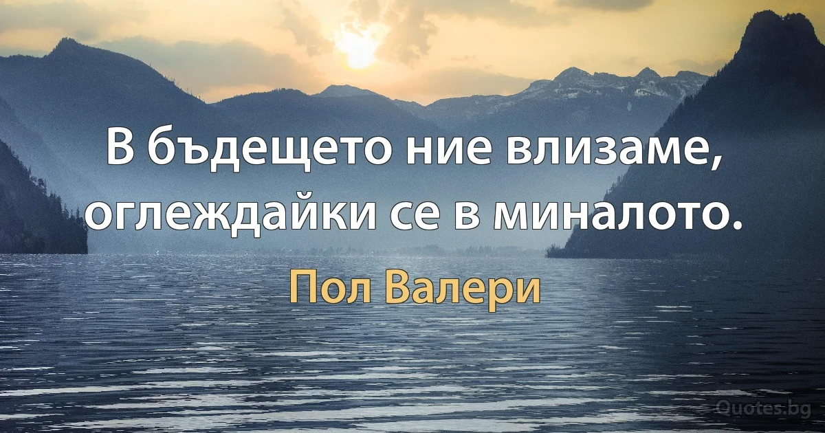 В бъдещето ние влизаме, оглеждайки се в миналото. (Пол Валери)