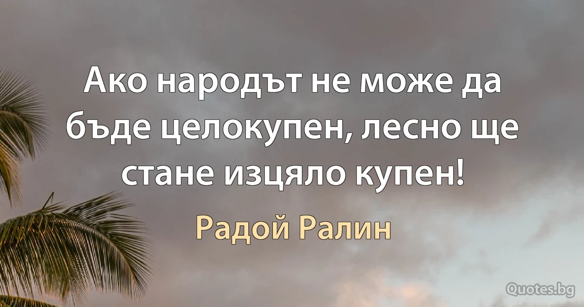 Ако народът не може да бъде целокупен, лесно ще стане изцяло купен! (Радой Ралин)