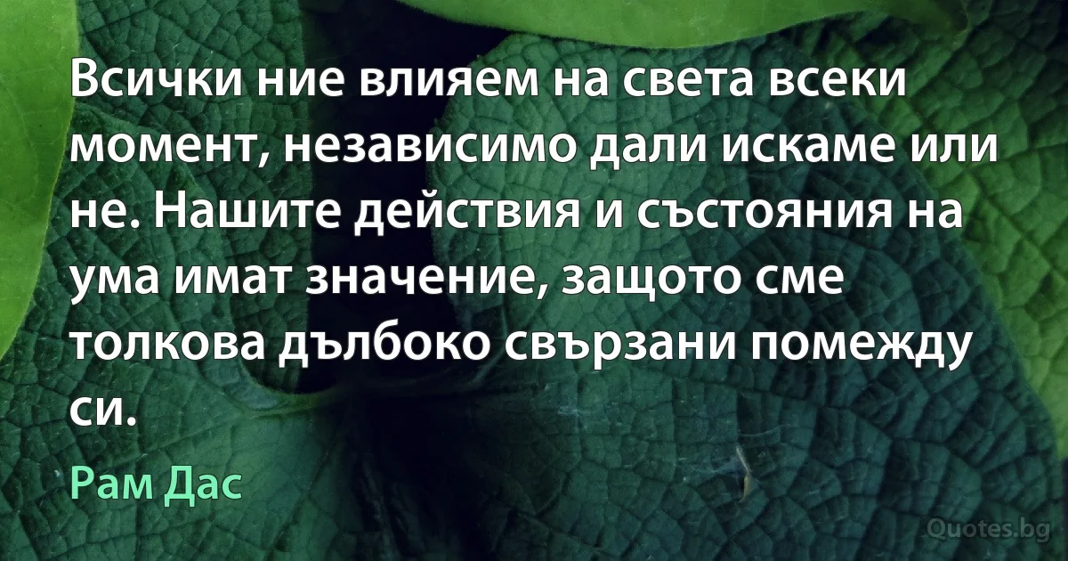 Всички ние влияем на света всеки момент, независимо дали искаме или не. Нашите действия и състояния на ума имат значение, защото сме толкова дълбоко свързани помежду си. (Рам Дас)