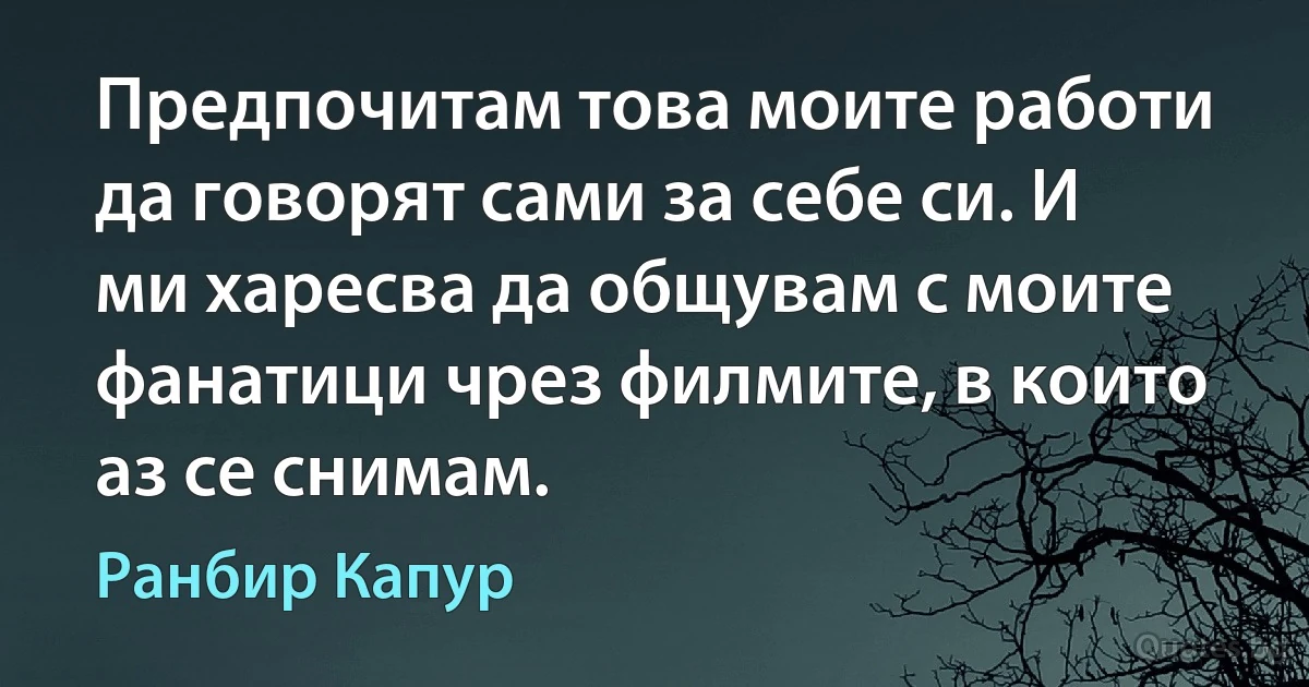 Предпочитам това моите работи да говорят сами за себе си. И ми харесва да общувам с моите фанатици чрез филмите, в които аз се снимам. (Ранбир Капур)