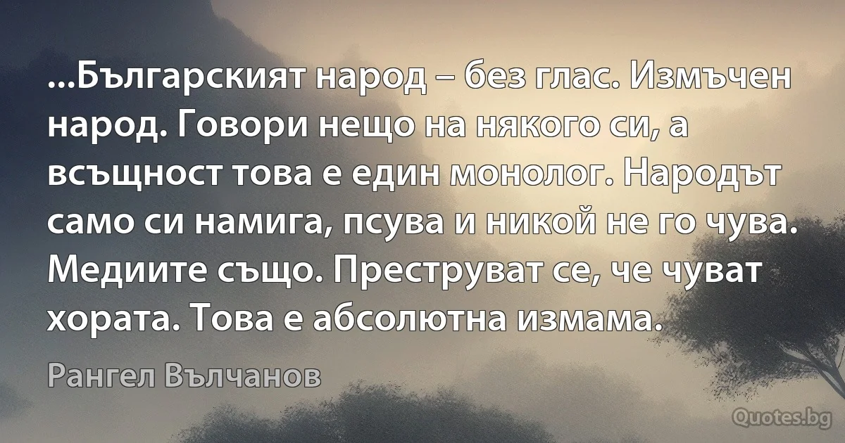 ...Българският народ – без глас. Измъчен народ. Говори нещо на някого си, а всъщност това е един монолог. Народът само си намига, псува и никой не го чува. Медиите също. Преструват се, че чуват хората. Това е абсолютна измама. (Рангел Вълчанов)