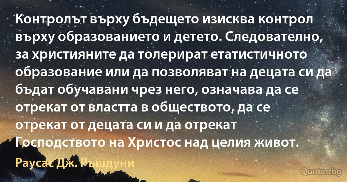 Контролът върху бъдещето изисква контрол върху образованието и детето. Следователно, за християните да толерират етатистичното образование или да позволяват на децата си да бъдат обучавани чрез него, означава да се отрекат от властта в обществото, да се отрекат от децата си и да отрекат Господството на Христос над целия живот. (Раусас Дж. Ръшдуни)