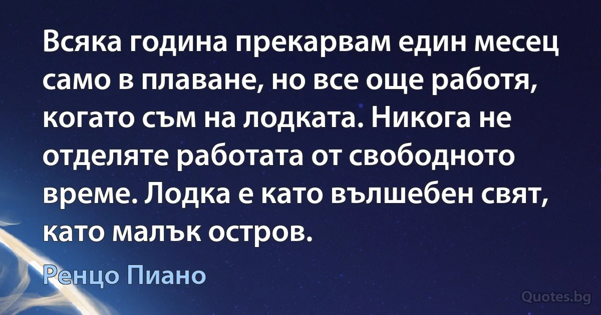 Всяка година прекарвам един месец само в плаване, но все още работя, когато съм на лодката. Никога не отделяте работата от свободното време. Лодка е като вълшебен свят, като малък остров. (Ренцо Пиано)