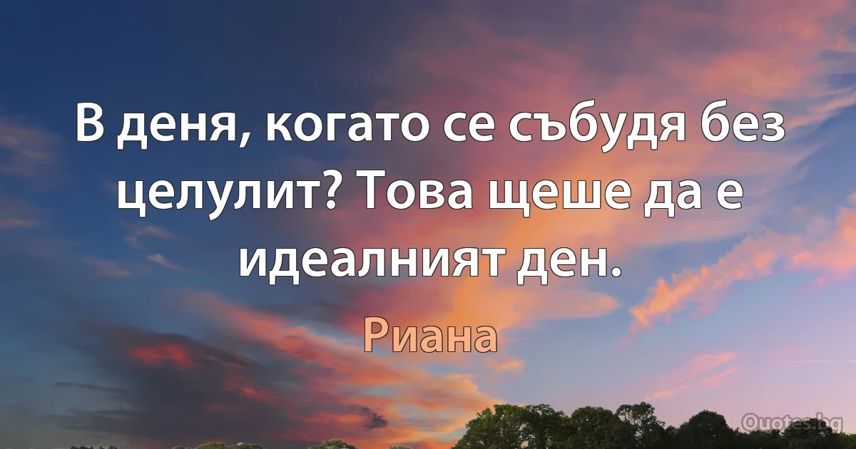 В деня, когато се събудя без целулит? Това щеше да е идеалният ден. (Риана)