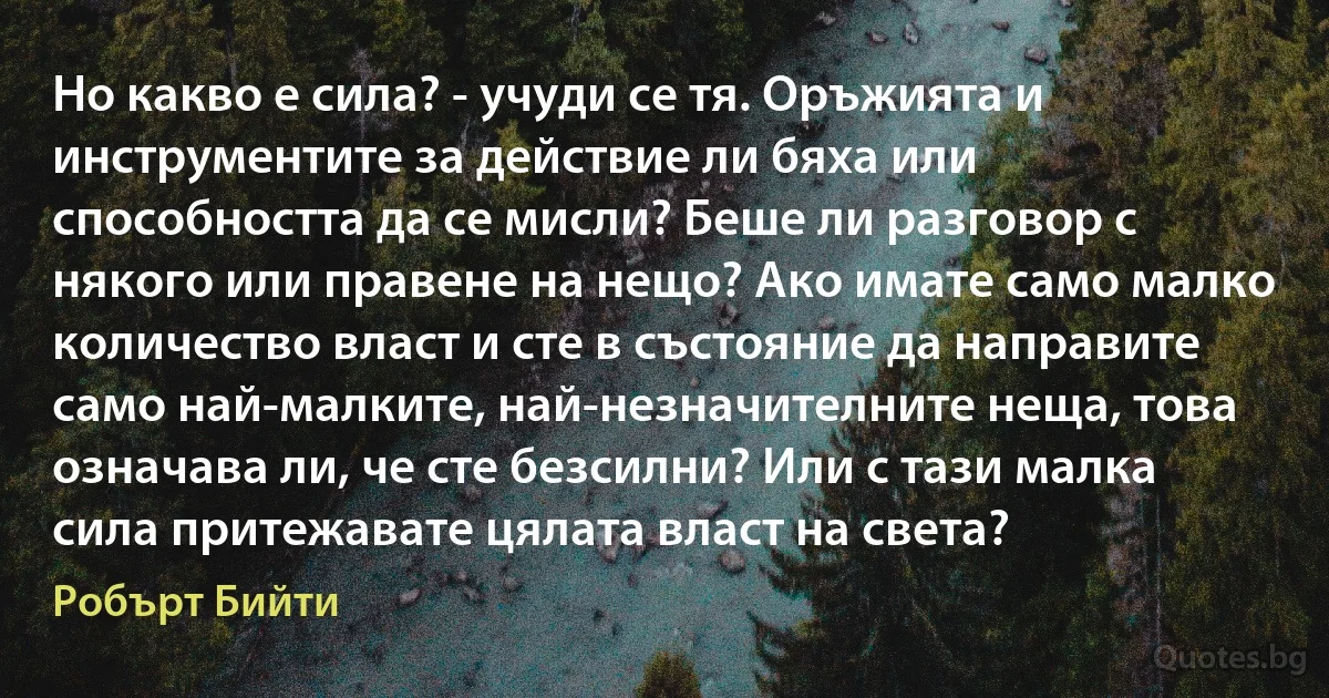 Но какво е сила? - учуди се тя. Оръжията и инструментите за действие ли бяха или способността да се мисли? Беше ли разговор с някого или правене на нещо? Ако имате само малко количество власт и сте в състояние да направите само най-малките, най-незначителните неща, това означава ли, че сте безсилни? Или с тази малка сила притежавате цялата власт на света? (Робърт Бийти)