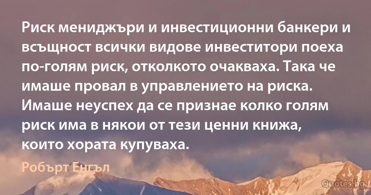 Риск мениджъри и инвестиционни банкери и всъщност всички видове инвеститори поеха по-голям риск, отколкото очакваха. Така че имаше провал в управлението на риска. Имаше неуспех да се признае колко голям риск има в някои от тези ценни книжа, които хората купуваха. (Робърт Енгъл)