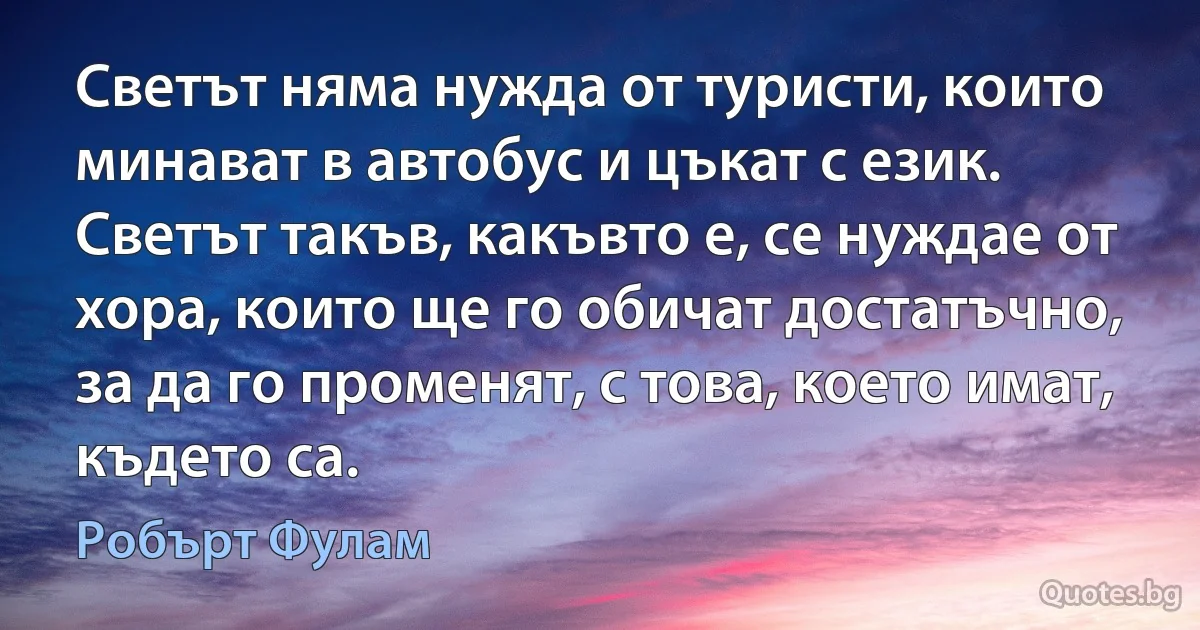 Светът няма нужда от туристи, които минават в автобус и цъкат с език. Светът такъв, какъвто е, се нуждае от хора, които ще го обичат достатъчно, за да го променят, с това, което имат, където са. (Робърт Фулам)