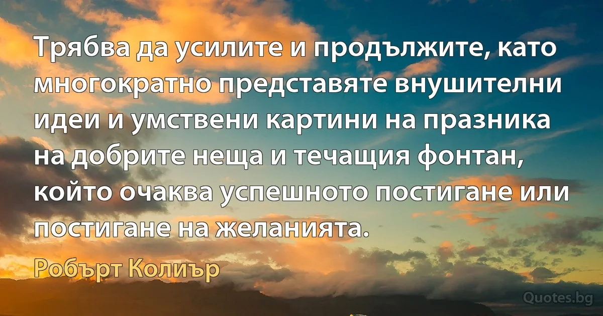 Трябва да усилите и продължите, като многократно представяте внушителни идеи и умствени картини на празника на добрите неща и течащия фонтан, който очаква успешното постигане или постигане на желанията. (Робърт Колиър)