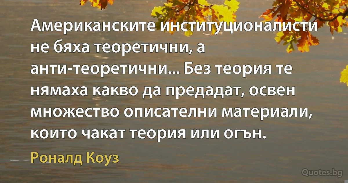 Американските институционалисти не бяха теоретични, а анти-теоретични... Без теория те нямаха какво да предадат, освен множество описателни материали, които чакат теория или огън. (Роналд Коуз)