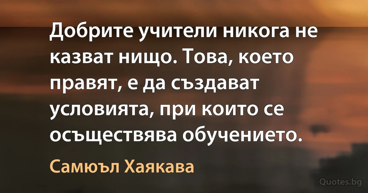 Добрите учители никога не казват нищо. Това, което правят, е да създават условията, при които се осъществява обучението. (Самюъл Хаякава)