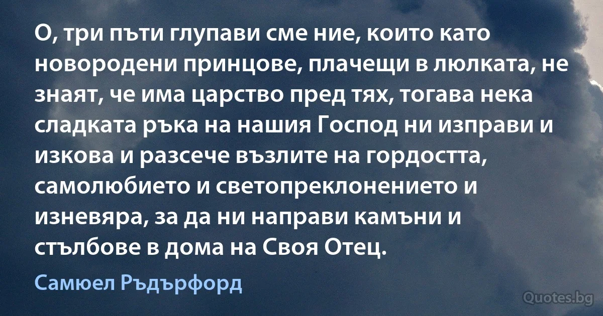 О, три пъти глупави сме ние, които като новородени принцове, плачещи в люлката, не знаят, че има царство пред тях, тогава нека сладката ръка на нашия Господ ни изправи и изкова и разсече възлите на гордостта, самолюбието и светопреклонението и изневяра, за да ни направи камъни и стълбове в дома на Своя Отец. (Самюел Ръдърфорд)