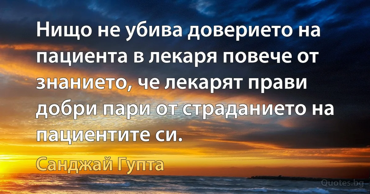 Нищо не убива доверието на пациента в лекаря повече от знанието, че лекарят прави добри пари от страданието на пациентите си. (Санджай Гупта)