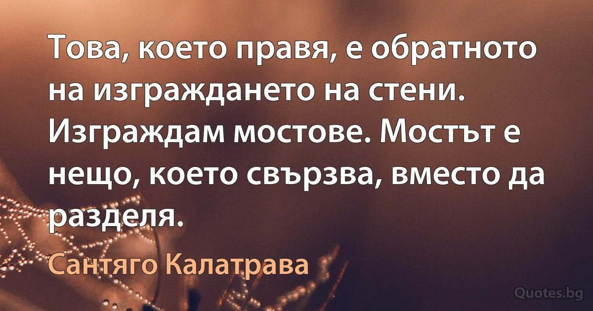 Това, което правя, е обратното на изграждането на стени. Изграждам мостове. Мостът е нещо, което свързва, вместо да разделя. (Сантяго Калатрава)