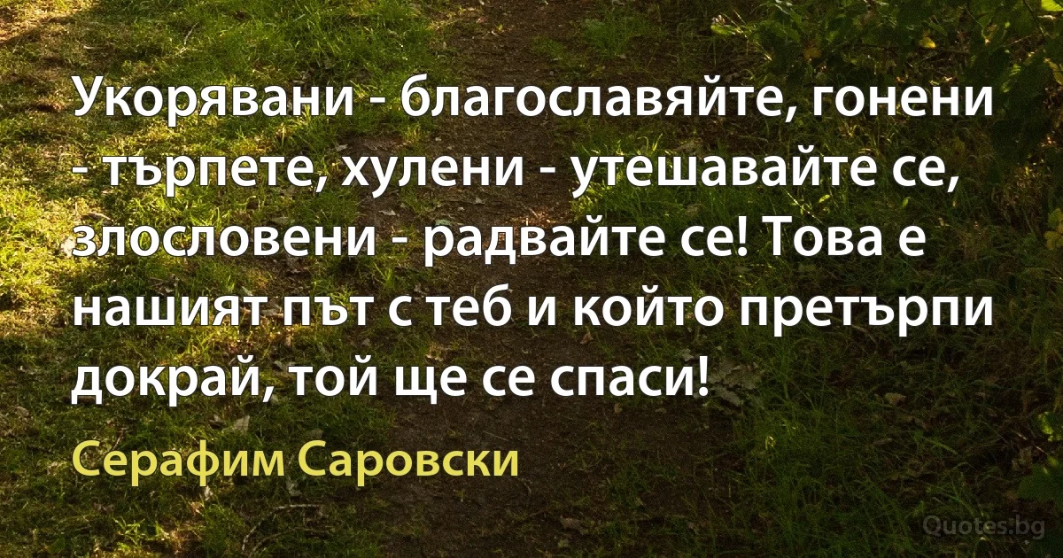 Укорявани - благославяйте, гонени - търпете, хулени - утешавайте се, злословени - радвайте се! Това е нашият път с теб и който претърпи докрай, той ще се спаси! (Серафим Саровски)