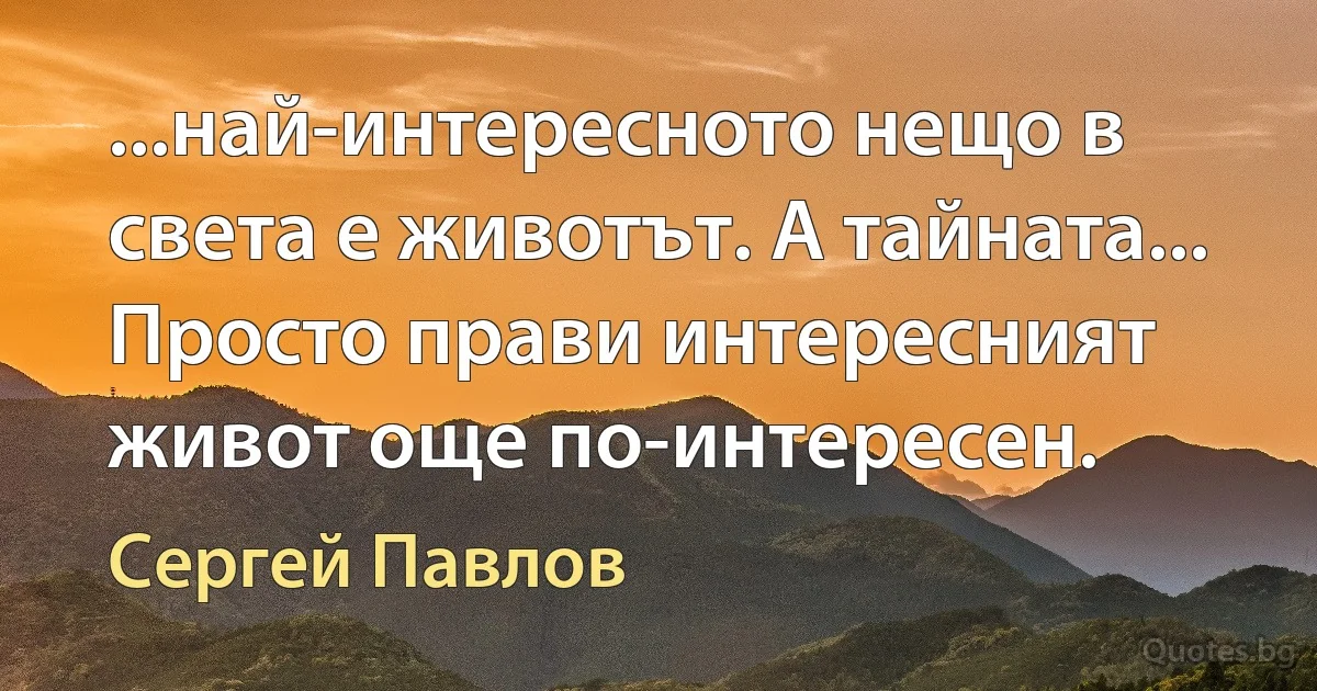 ...най-интересното нещо в света е животът. А тайната... Просто прави интересният живот още по-интересен. (Сергей Павлов)