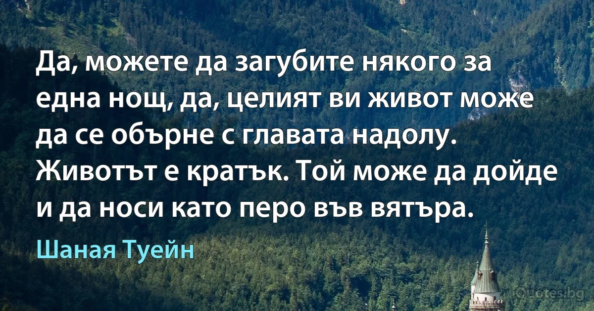 Да, можете да загубите някого за една нощ, да, целият ви живот може да се обърне с главата надолу. Животът е кратък. Той може да дойде и да носи като перо във вятъра. (Шаная Туейн)