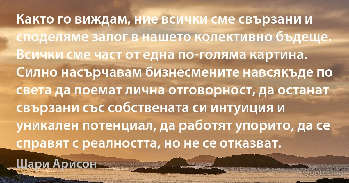 Както го виждам, ние всички сме свързани и споделяме залог в нашето колективно бъдеще. Всички сме част от една по-голяма картина. Силно насърчавам бизнесмените навсякъде по света да поемат лична отговорност, да останат свързани със собствената си интуиция и уникален потенциал, да работят упорито, да се справят с реалността, но не се отказват. (Шари Арисон)