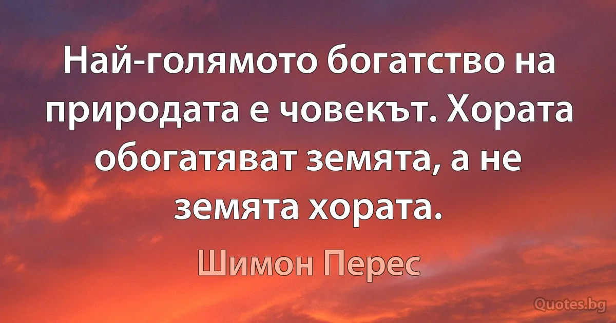 Най-голямото богатство на природата е човекът. Хората обогатяват земята, а не земята хората. (Шимон Перес)