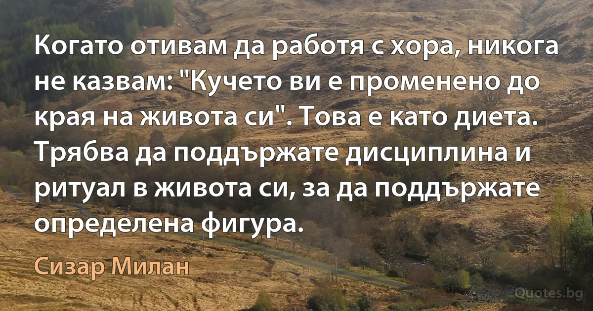 Когато отивам да работя с хора, никога не казвам: "Кучето ви е променено до края на живота си". Това е като диета. Трябва да поддържате дисциплина и ритуал в живота си, за да поддържате определена фигура. (Сизар Милан)