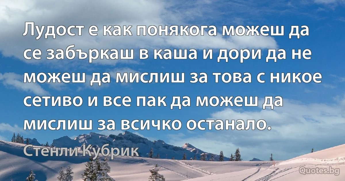 Лудост е как понякога можеш да се забъркаш в каша и дори да не можеш да мислиш за това с никое сетиво и все пак да можеш да мислиш за всичко останало. (Стенли Кубрик)