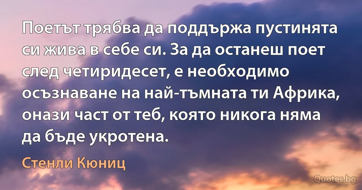 Поетът трябва да поддържа пустинята си жива в себе си. За да останеш поет след четиридесет, е необходимо осъзнаване на най-тъмната ти Африка, онази част от теб, която никога няма да бъде укротена. (Стенли Кюниц)