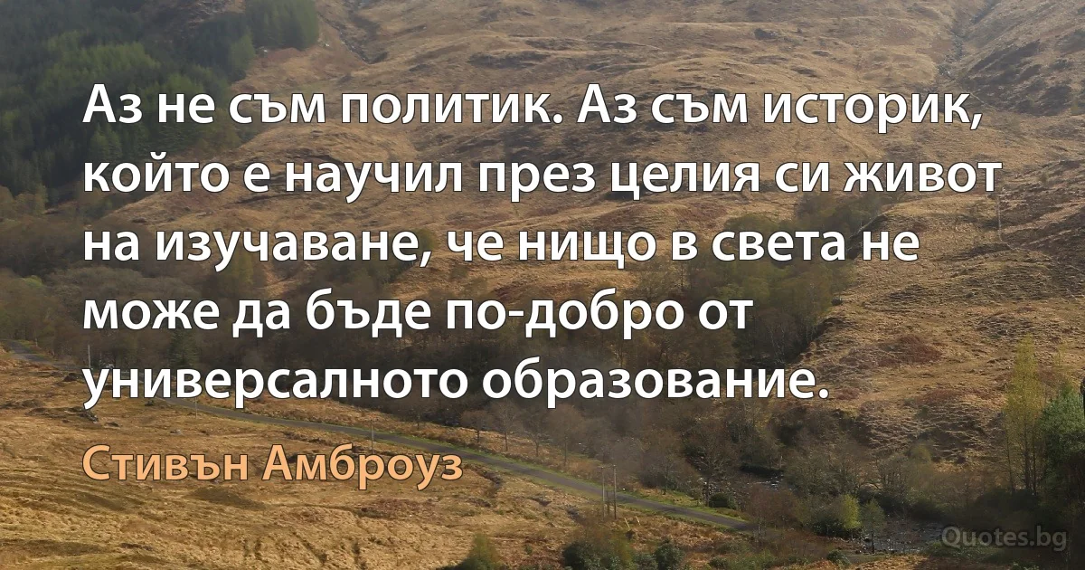 Аз не съм политик. Аз съм историк, който е научил през целия си живот на изучаване, че нищо в света не може да бъде по-добро от универсалното образование. (Стивън Амброуз)