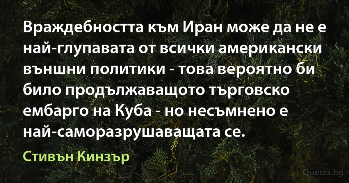 Враждебността към Иран може да не е най-глупавата от всички американски външни политики - това вероятно би било продължаващото търговско ембарго на Куба - но несъмнено е най-саморазрушаващата се. (Стивън Кинзър)