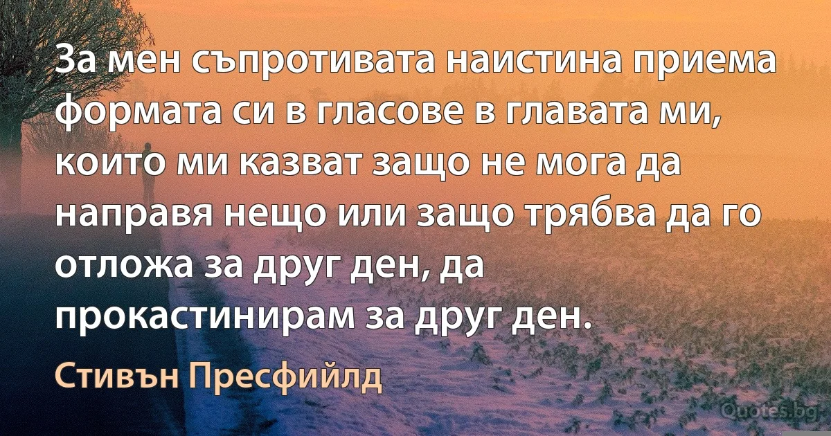 За мен съпротивата наистина приема формата си в гласове в главата ми, които ми казват защо не мога да направя нещо или защо трябва да го отложа за друг ден, да прокастинирам за друг ден. (Стивън Пресфийлд)