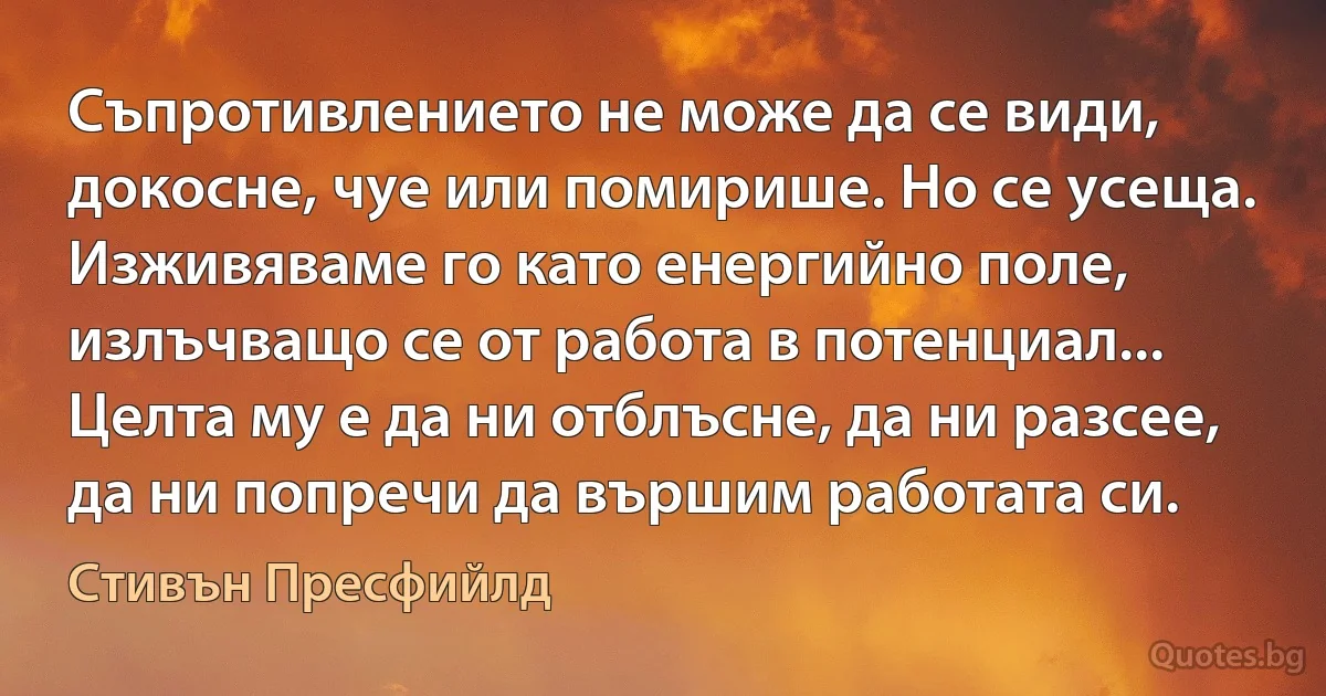 Съпротивлението не може да се види, докосне, чуе или помирише. Но се усеща. Изживяваме го като енергийно поле, излъчващо се от работа в потенциал... Целта му е да ни отблъсне, да ни разсее, да ни попречи да вършим работата си. (Стивън Пресфийлд)