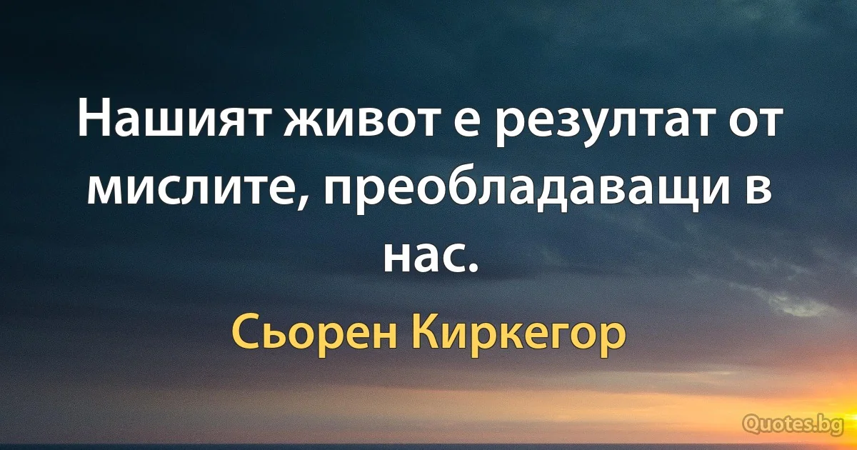 Нашият живот е резултат от мислите, преобладаващи в нас. (Сьорен Киркегор)