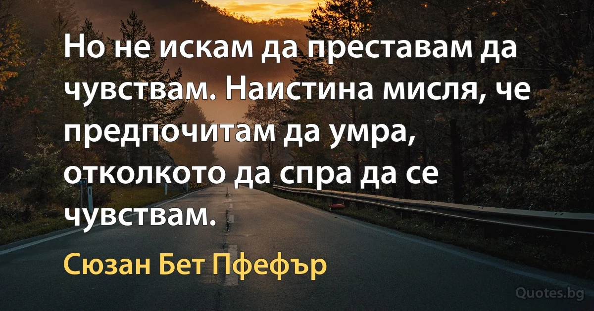 Но не искам да преставам да чувствам. Наистина мисля, че предпочитам да умра, отколкото да спра да се чувствам. (Сюзан Бет Пфефър)