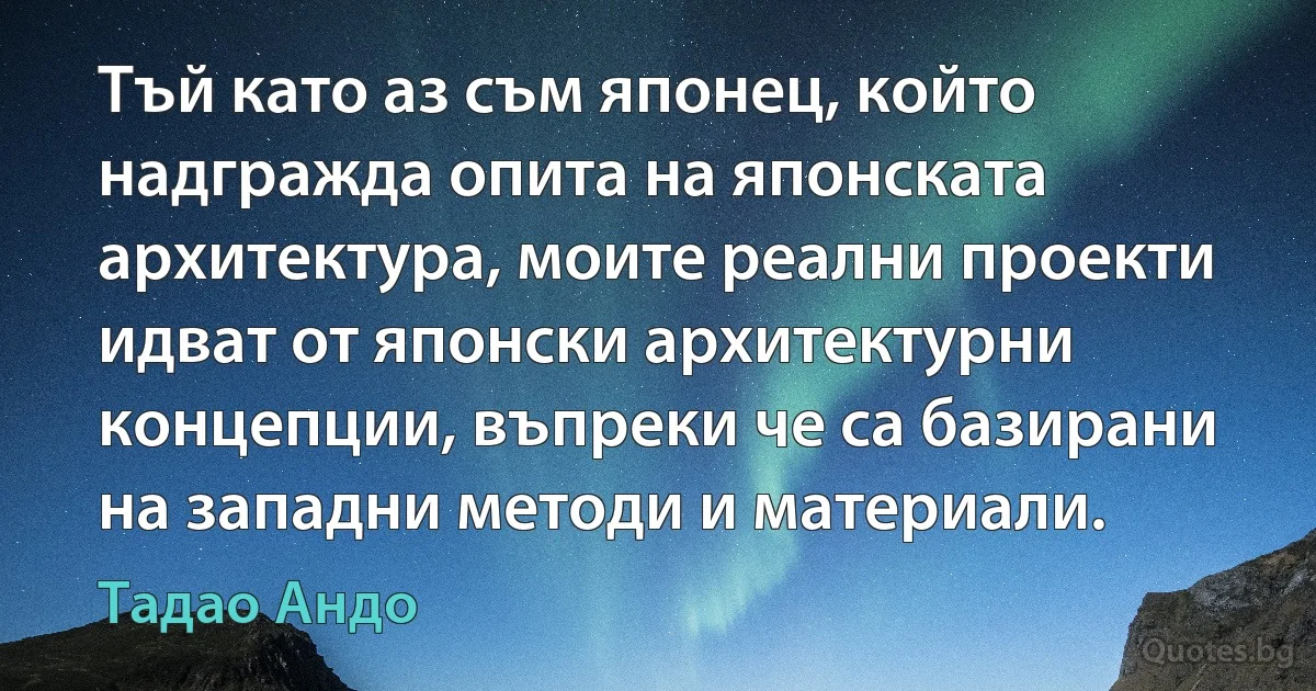 Тъй като аз съм японец, който надгражда опита на японската архитектура, моите реални проекти идват от японски архитектурни концепции, въпреки че са базирани на западни методи и материали. (Тадао Андо)