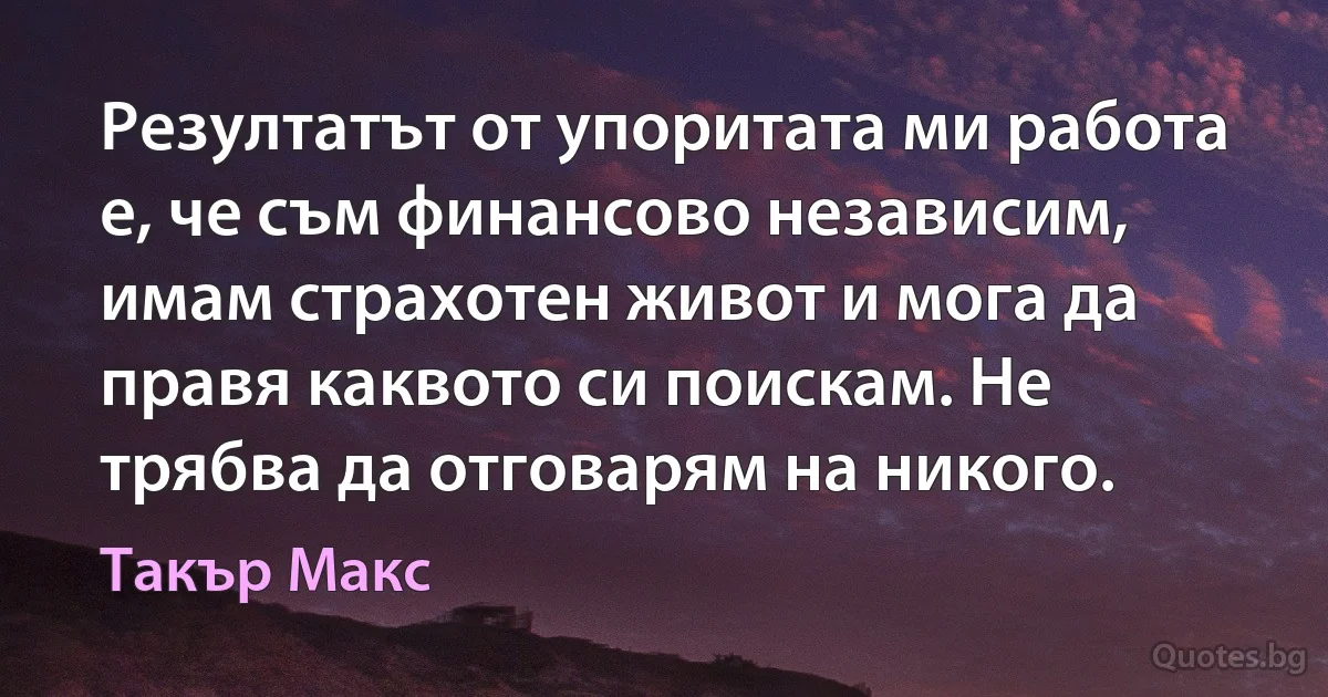 Резултатът от упоритата ми работа е, че съм финансово независим, имам страхотен живот и мога да правя каквото си поискам. Не трябва да отговарям на никого. (Такър Макс)