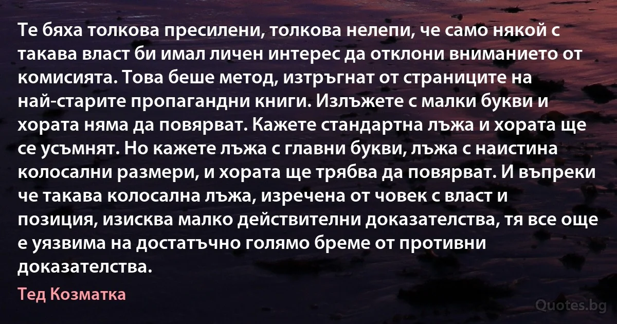 Те бяха толкова пресилени, толкова нелепи, че само някой с такава власт би имал личен интерес да отклони вниманието от комисията. Това беше метод, изтръгнат от страниците на най-старите пропагандни книги. Излъжете с малки букви и хората няма да повярват. Кажете стандартна лъжа и хората ще се усъмнят. Но кажете лъжа с главни букви, лъжа с наистина колосални размери, и хората ще трябва да повярват. И въпреки че такава колосална лъжа, изречена от човек с власт и позиция, изисква малко действителни доказателства, тя все още е уязвима на достатъчно голямо бреме от противни доказателства. (Тед Козматка)