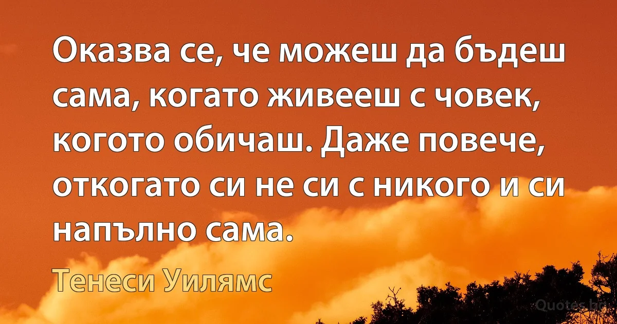 Оказва се, че можеш да бъдеш сама, когато живееш с човек, когото обичаш. Даже повече, откогато си не си с никого и си напълно сама. (Тенеси Уилямс)