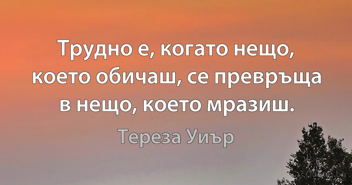 Трудно е, когато нещо, което обичаш, се превръща в нещо, което мразиш. (Тереза Уиър)