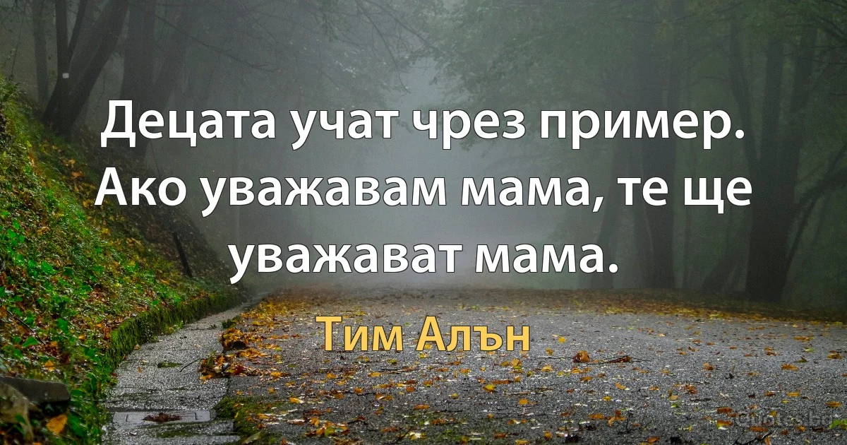 Децата учат чрез пример. Ако уважавам мама, те ще уважават мама. (Тим Алън)