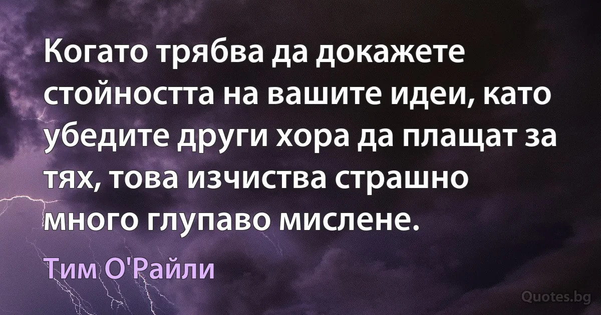 Когато трябва да докажете стойността на вашите идеи, като убедите други хора да плащат за тях, това изчиства страшно много глупаво мислене. (Тим О'Райли)