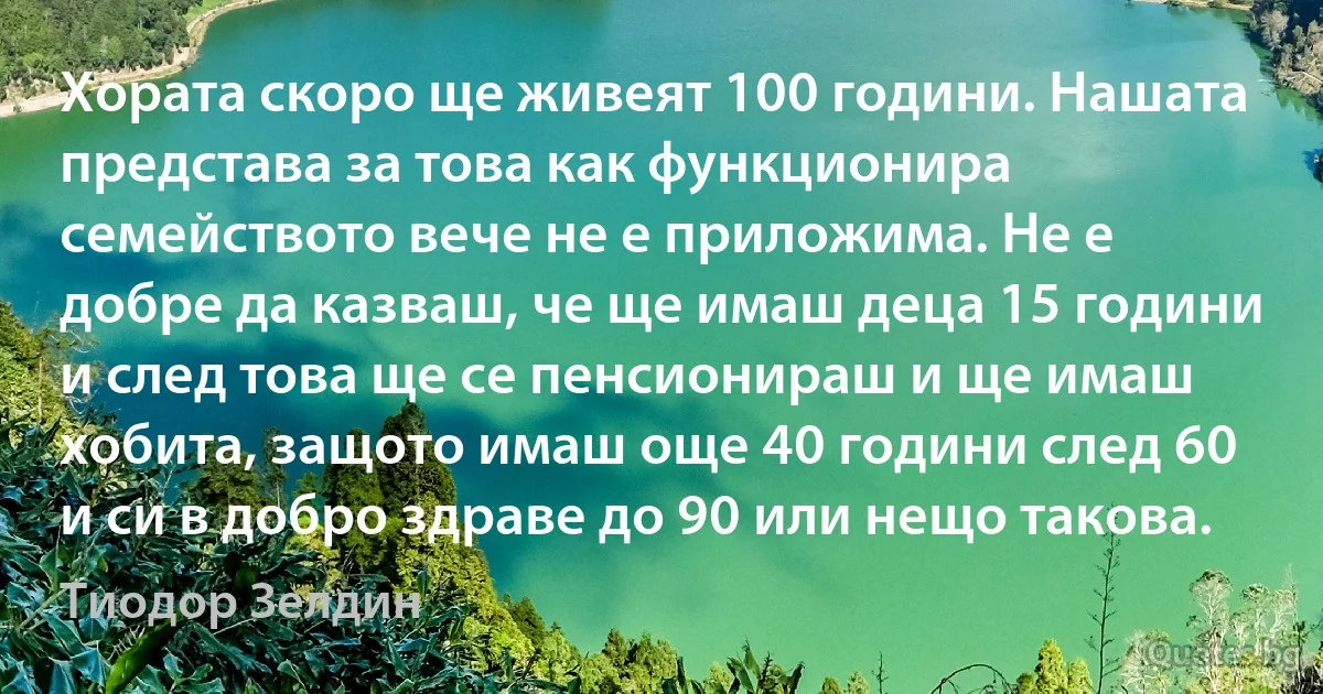 Хората скоро ще живеят 100 години. Нашата представа за това как функционира семейството вече не е приложима. Не е добре да казваш, че ще имаш деца 15 години и след това ще се пенсионираш и ще имаш хобита, защото имаш още 40 години след 60 и си в добро здраве до 90 или нещо такова. (Тиодор Зелдин)