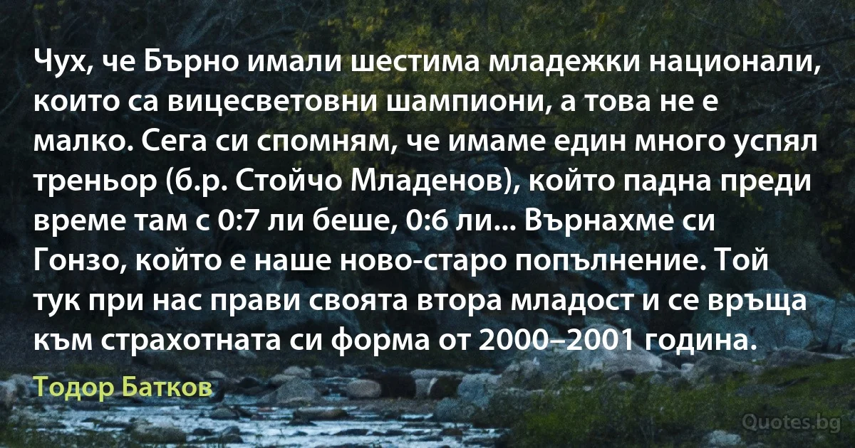 Чух, че Бърно имали шестима младежки национали, които са вицесветовни шампиони, а това не е малко. Сега си спомням, че имаме един много успял треньор (б.р. Стойчо Младенов), който падна преди време там с 0:7 ли беше, 0:6 ли... Върнахме си Гонзо, който е наше ново-старо попълнение. Той тук при нас прави своята втора младост и се връща към страхотната си форма от 2000–2001 година. (Тодор Батков)