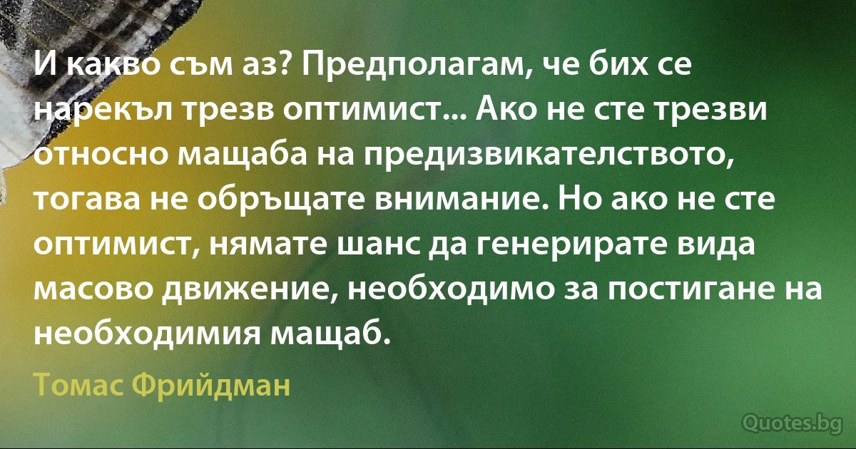 И какво съм аз? Предполагам, че бих се нарекъл трезв оптимист... Ако не сте трезви относно мащаба на предизвикателството, тогава не обръщате внимание. Но ако не сте оптимист, нямате шанс да генерирате вида масово движение, необходимо за постигане на необходимия мащаб. (Томас Фрийдман)