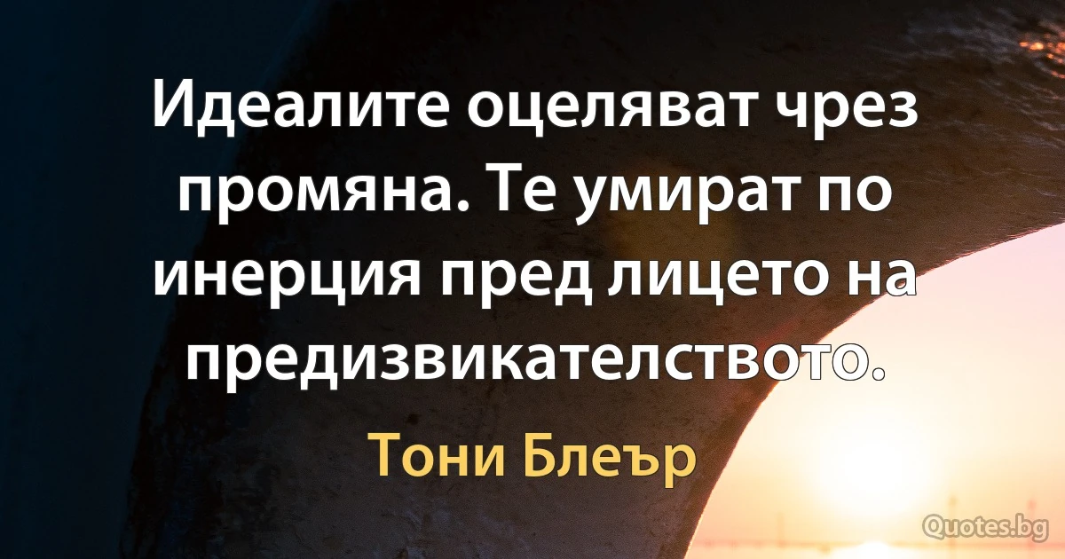 Идеалите оцеляват чрез промяна. Те умират по инерция пред лицето на предизвикателството. (Тони Блеър)