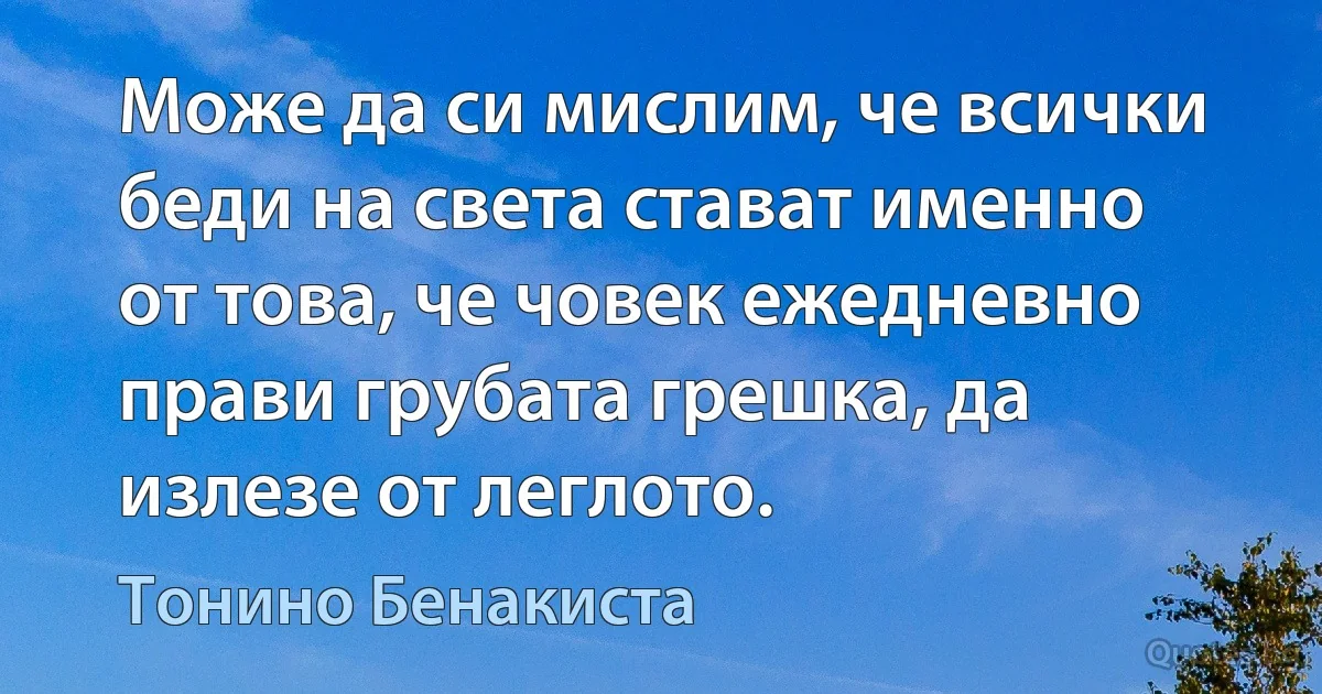 Може да си мислим, че всички беди на света стават именно от това, че човек ежедневно прави грубата грешка, да излезе от леглото. (Тонино Бенакиста)